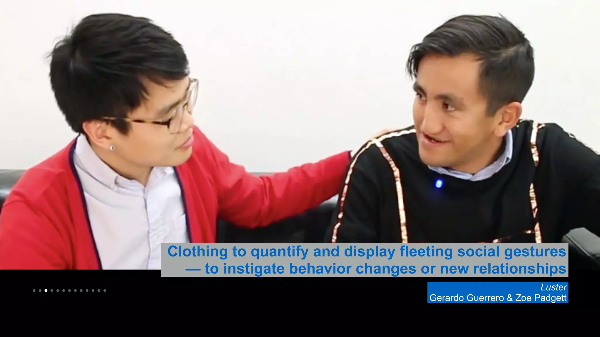 • • • • • • • • • • • • • 
Clothing to quantify and display fleeting social gestures 
— to instigate behavior changes or new relationships 
Luster 
Gerardo Guerrero & Zoe Padgett 
 