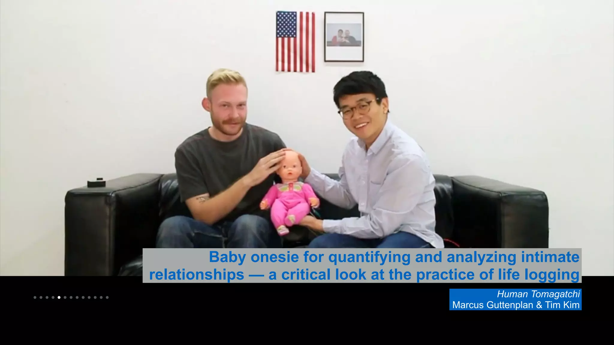 • • • • • • • • • • • • • 
Baby onesie for quantifying and analyzing intimate 
relationships — a critical look at the practice of life logging 
Human Tomagatchi 
Marcus Guttenplan & Tim Kim 
 
