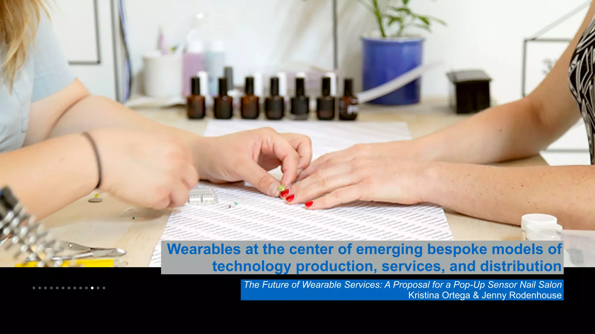 • • • • • • • • • • • • • 
Wearables at the center of emerging bespoke models of 
technology production, services, and distribution 
The Future of Wearable Services: A Proposal for a Pop-Up Sensor Nail Salon 
Kristina Ortega & Jenny Rodenhouse 
 