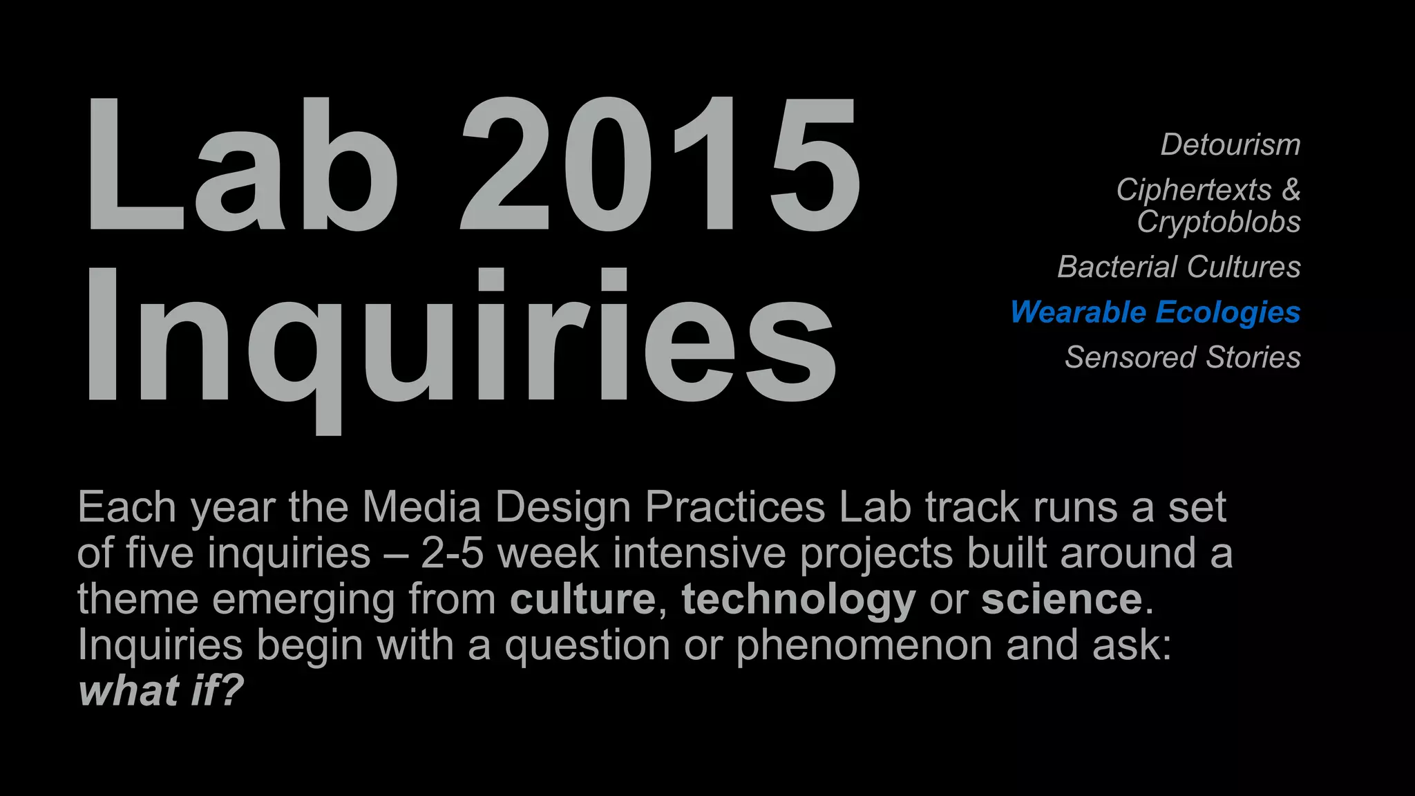 Lab 2015 
Inquiries 
Detourism 
Ciphertexts & 
Cryptoblobs 
Bacterial Cultures 
Wearable Ecologies 
Sensored Stories 
Each year the Media Design Practices Lab track runs a set 
of five inquiries – 2-5 week intensive projects built around a 
theme emerging from culture, technology or science. 
Inquiries begin with a question or phenomenon and ask: 
what if? 
 