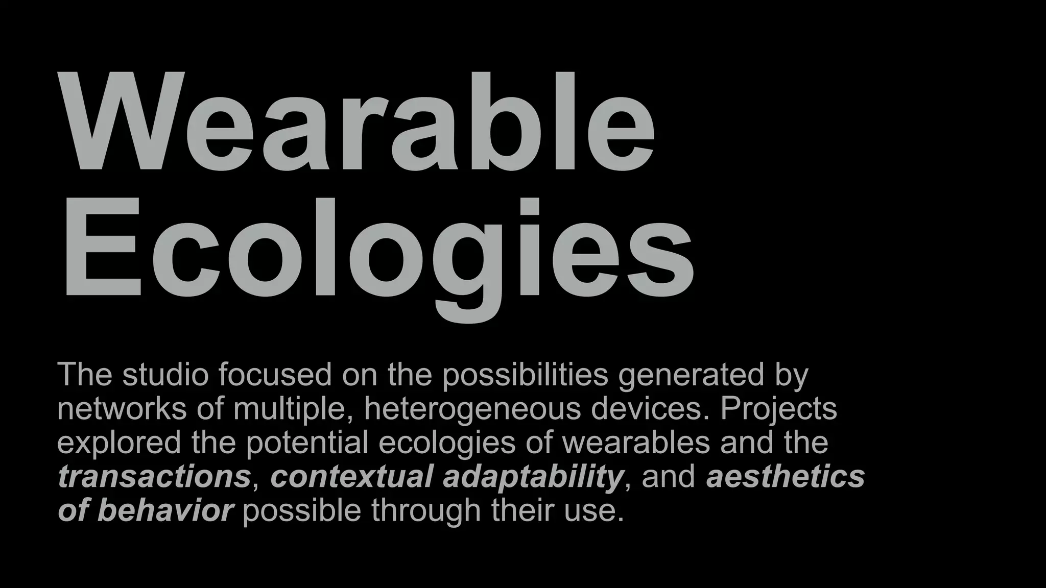 Wearable 
Ecologies 
The studio focused on the possibilities generated by 
networks of multiple, heterogeneous devices. Projects 
explored the potential ecologies of wearables and the 
transactions, contextual adaptability, and aesthetics 
of behavior possible through their use. 
 