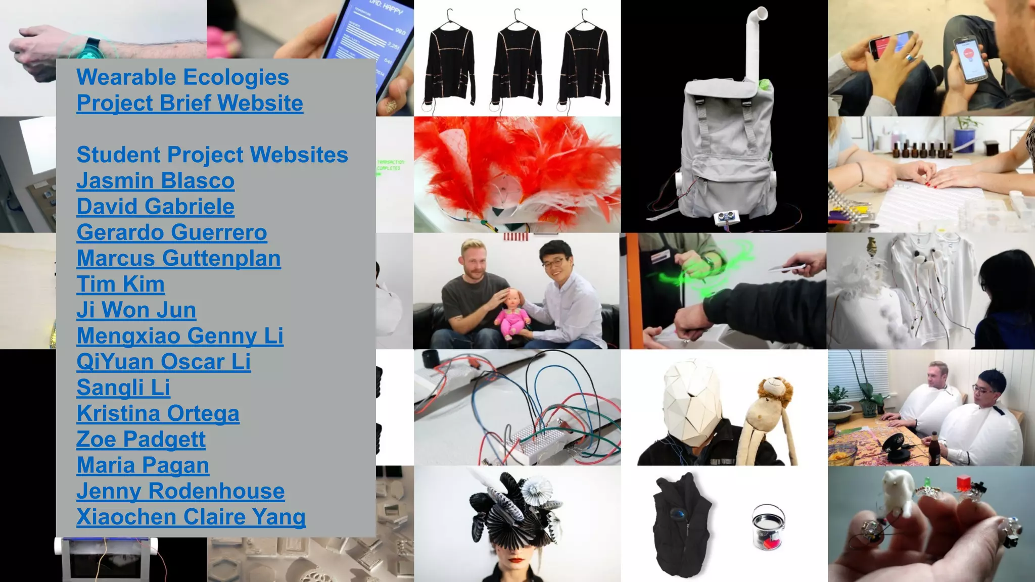 !Wearable Ecologies 
Project Brief Website 
! 
Student Project Websites 
Jasmin Blasco 
David Gabriele 
Gerardo Guerrero 
Marcus Guttenplan 
Tim Kim 
Ji Won Jun 
Mengxiao Genny Li 
QiYuan Oscar Li 
Sangli Li 
Kristina Ortega 
Zoe Padgett 
Maria Pagan 
Jenny Rodenhouse 
Xiaochen Claire Yang 
 