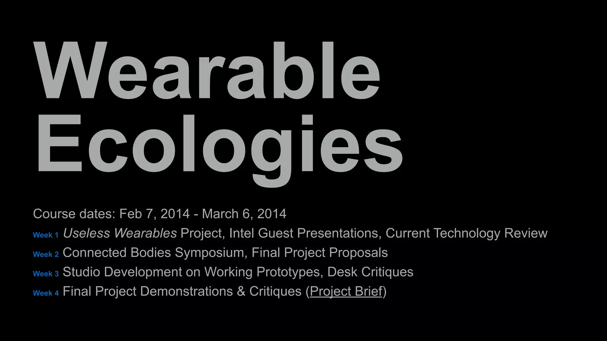 Wearable 
Ecologies 
Course dates: Feb 7, 2014 - March 6, 2014 
Week 1 Useless Wearables Project, Intel Guest Presentations, Current Technology Review 
Week 2 Connected Bodies Symposium, Final Project Proposals 
Week 3 Studio Development on Working Prototypes, Desk Critiques 
Week 4 Final Project Demonstrations & Critiques (Project Brief) 
 