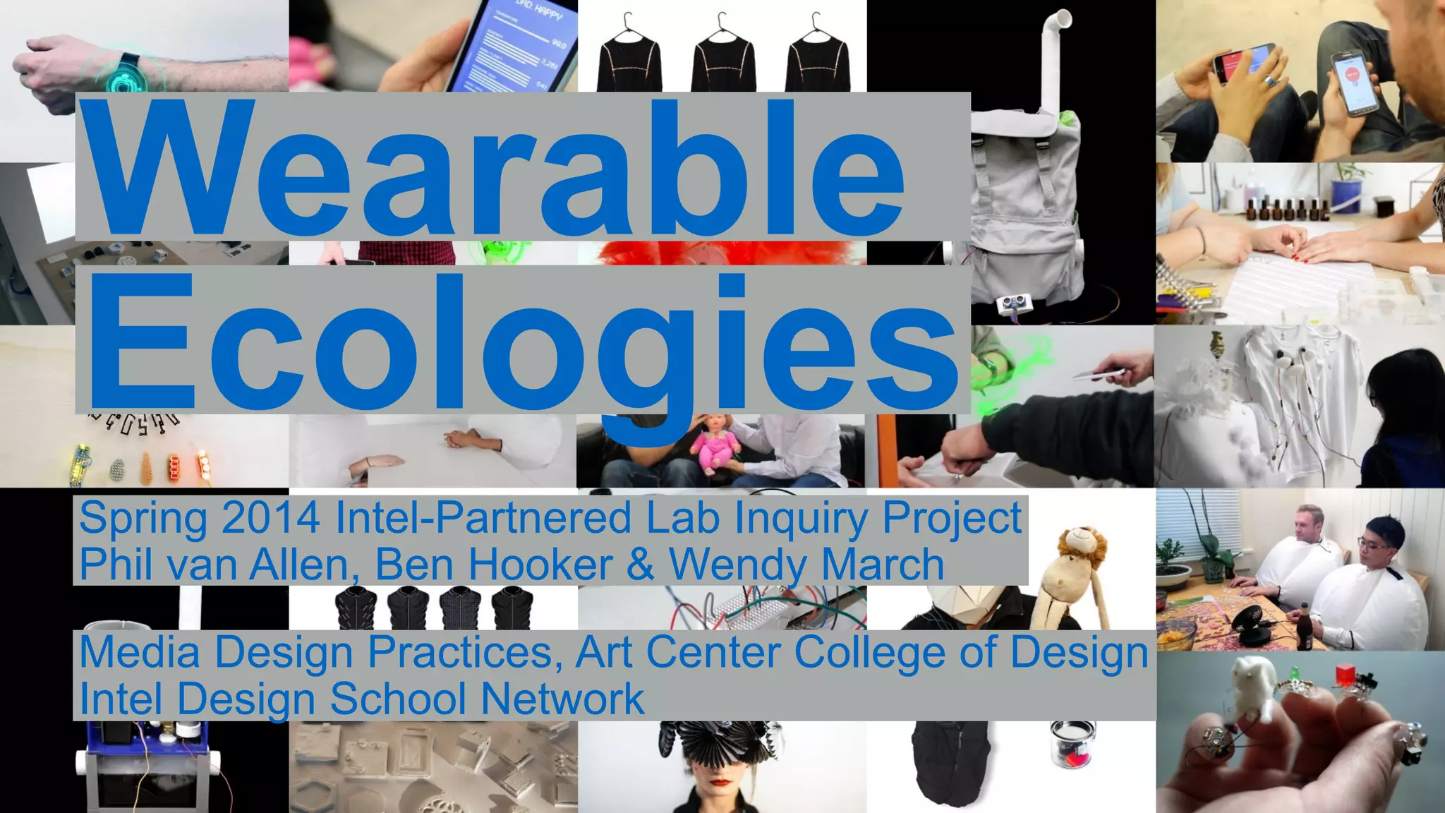 Wearable 
Ecologies 
Spring 2014 Intel-Partnered Lab Inquiry Project 
Phil van Allen, Ben Hooker & Wendy March 
Media Design Practices, Art Center College of Design 
Intel Design School Network 
