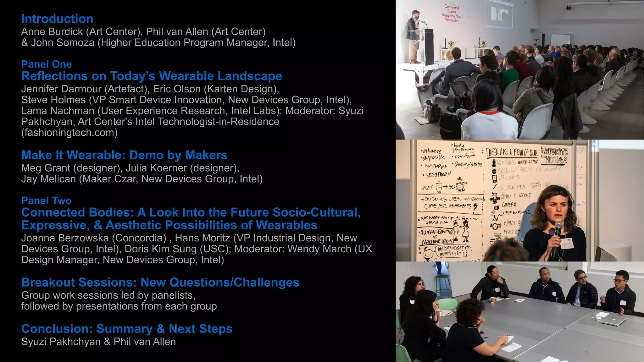 Introduction 
Anne Burdick (Art Center), Phil van Allen (Art Center) 
& John Somoza (Higher Education Program Manager, Intel) 
! 
Panel One 
Reflections on Today’s Wearable Landscape 
Jennifer Darmour (Artefact), Eric Olson (Karten Design), 
Steve Holmes (VP Smart Device Innovation, New Devices Group, Intel), 
Lama Nachman (User Experience Research, Intel Labs); Moderator: Syuzi 
Pakhchyan, Art Center's Intel Technologist-in-Residence 
(fashioningtech.com) 
! 
Make It Wearable: Demo by Makers 
Meg Grant (designer), Julia Koerner (designer), 
Jay Melican (Maker Czar, New Devices Group, Intel) 
! 
Panel Two 
Connected Bodies: A Look Into the Future Socio-Cultural, 
Expressive, & Aesthetic Possibilities of Wearables 
Joanna Berzowska (Concordia) , Hans Moritz (VP Industrial Design, New 
Devices Group, Intel), Doris Kim Sung (USC); Moderator: Wendy March (UX 
Design Manager, New Devices Group, Intel) 
! 
Breakout Sessions: New Questions/Challenges 
Group work sessions led by panelists, 
followed by presentations from each group 
! 
Conclusion: Summary & Next Steps 
Syuzi Pakhchyan & Phil van Allen 
 