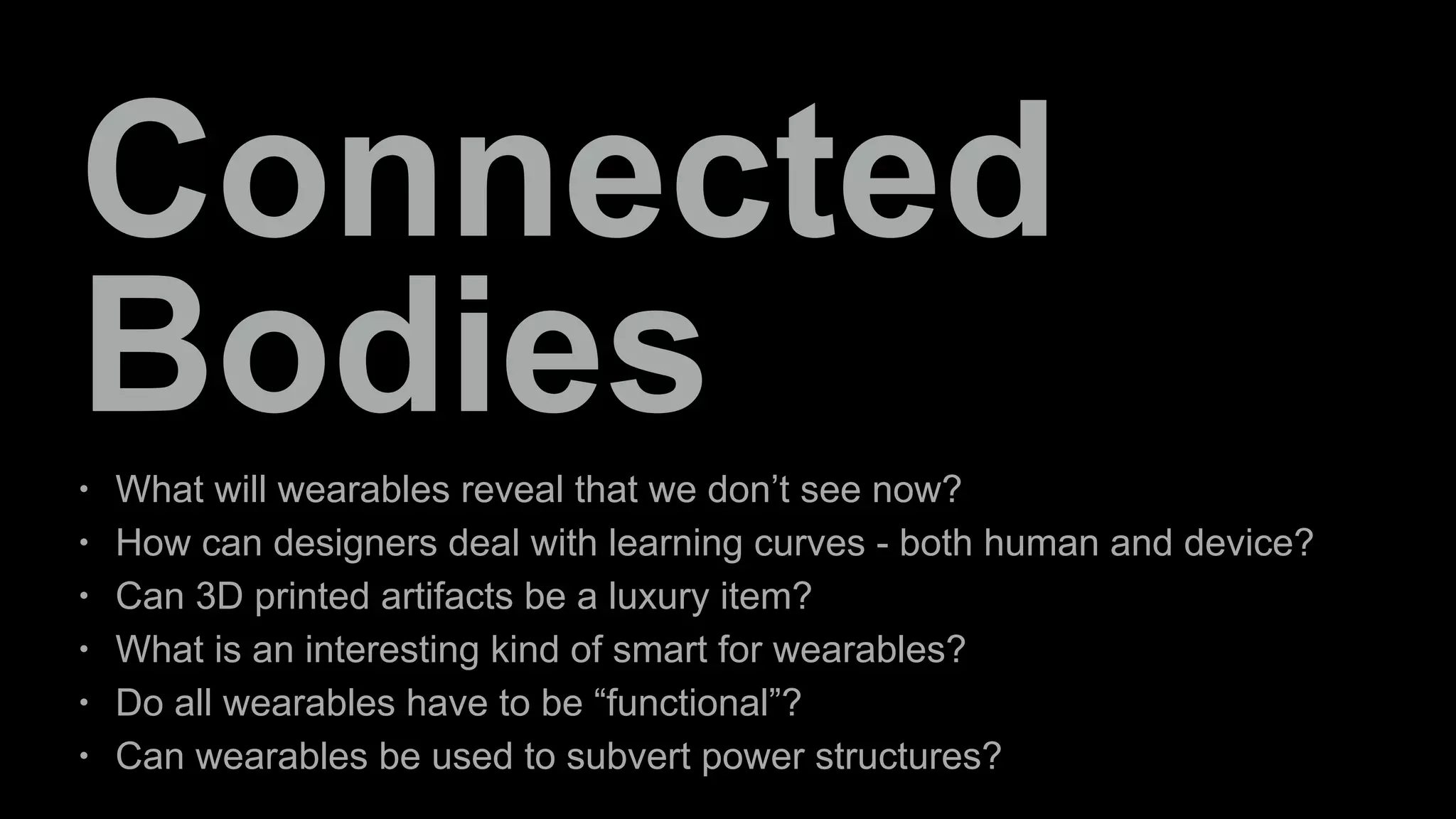 Connected 
Bodies 
• What will wearables reveal that we don’t see now? 
• How can designers deal with learning curves - both human and device? 
• Can 3D printed artifacts be a luxury item? 
• What is an interesting kind of smart for wearables? 
• Do all wearables have to be “functional”? 
• Can wearables be used to subvert power structures? 
 