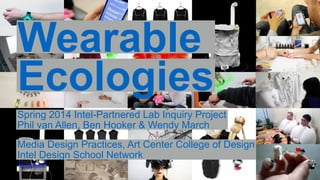 Wearable 
Ecologies 
Spring 2014 Intel-Partnered Lab Inquiry Project 
Phil van Allen, Ben Hooker & Wendy March 
Media Design Practices, Art Center College of Design 
Intel Design School Network 
 