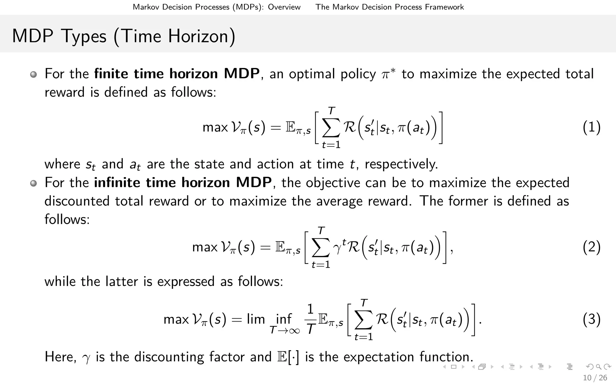Markov Decision Processes (MDPs): Overview The Markov Decision Process Framework
MDP Types (Time Horizon)
For the ﬁnite time horizon MDP, an optimal policy π∗ to maximize the expected total
reward is deﬁned as follows:
max Vπ(s) = Eπ,s
T
t=1
R st|st, π(at) (1)
where st and at are the state and action at time t, respectively.
For the inﬁnite time horizon MDP, the objective can be to maximize the expected
discounted total reward or to maximize the average reward. The former is deﬁned as
follows:
max Vπ(s) = Eπ,s
T
t=1
γt
R st|st, π(at) , (2)
while the latter is expressed as follows:
max Vπ(s) = lim inf
T→∞
1
T
Eπ,s
T
t=1
R st|st, π(at) . (3)
Here, γ is the discounting factor and E[·] is the expectation function.
10 / 26
 