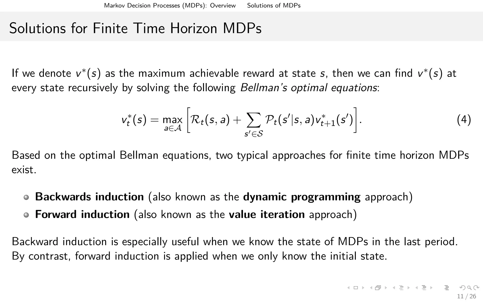 Markov Decision Processes (MDPs): Overview Solutions of MDPs
Solutions for Finite Time Horizon MDPs
If we denote v∗(s) as the maximum achievable reward at state s, then we can ﬁnd v∗(s) at
every state recursively by solving the following Bellman’s optimal equations:
v∗
t (s) = max
a∈A
Rt(s, a) +
s ∈S
Pt(s |s, a)v∗
t+1(s ) . (4)
Based on the optimal Bellman equations, two typical approaches for ﬁnite time horizon MDPs
exist.
Backwards induction (also known as the dynamic programming approach)
Forward induction (also known as the value iteration approach)
Backward induction is especially useful when we know the state of MDPs in the last period.
By contrast, forward induction is applied when we only know the initial state.
11 / 26
 