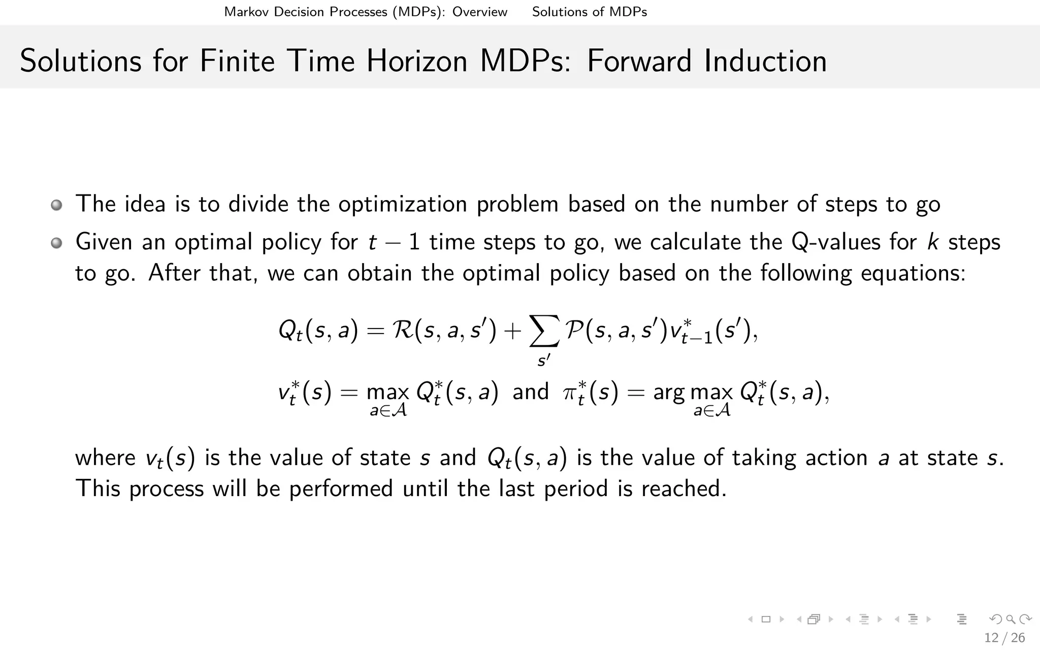 Markov Decision Processes (MDPs): Overview Solutions of MDPs
Solutions for Finite Time Horizon MDPs: Forward Induction
The idea is to divide the optimization problem based on the number of steps to go
Given an optimal policy for t − 1 time steps to go, we calculate the Q-values for k steps
to go. After that, we can obtain the optimal policy based on the following equations:
Qt(s, a) = R(s, a, s ) +
s
P(s, a, s )v∗
t−1(s ),
v∗
t (s) = max
a∈A
Q∗
t (s, a) and π∗
t (s) = arg max
a∈A
Q∗
t (s, a),
where vt(s) is the value of state s and Qt(s, a) is the value of taking action a at state s.
This process will be performed until the last period is reached.
12 / 26
 
