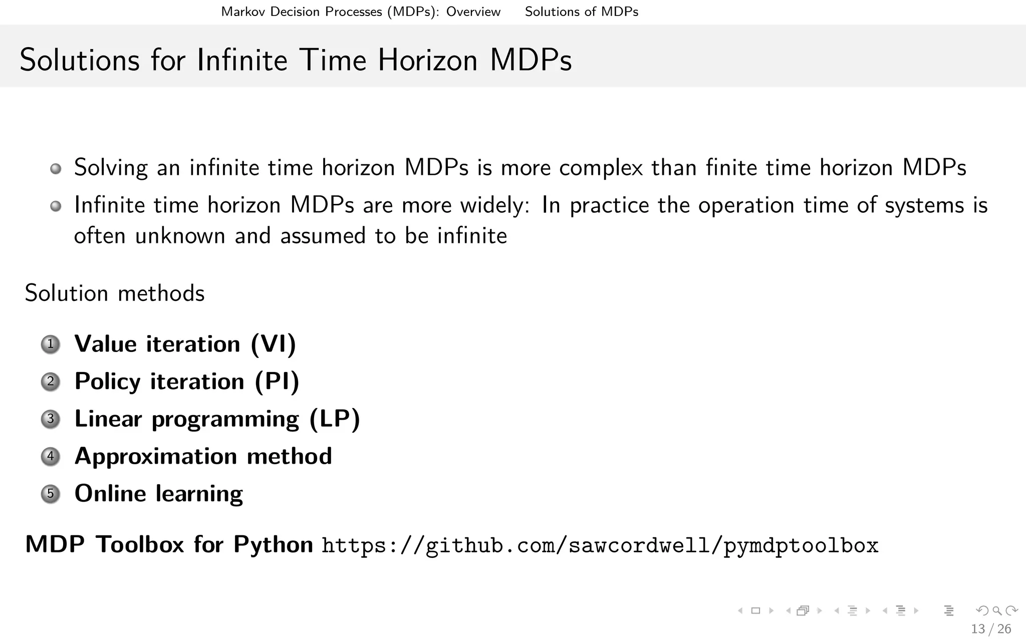 Markov Decision Processes (MDPs): Overview Solutions of MDPs
Solutions for Inﬁnite Time Horizon MDPs
Solving an inﬁnite time horizon MDPs is more complex than ﬁnite time horizon MDPs
Inﬁnite time horizon MDPs are more widely: In practice the operation time of systems is
often unknown and assumed to be inﬁnite
Solution methods
1 Value iteration (VI)
2 Policy iteration (PI)
3 Linear programming (LP)
4 Approximation method
5 Online learning
MDP Toolbox for Python https://github.com/sawcordwell/pymdptoolbox
13 / 26
 