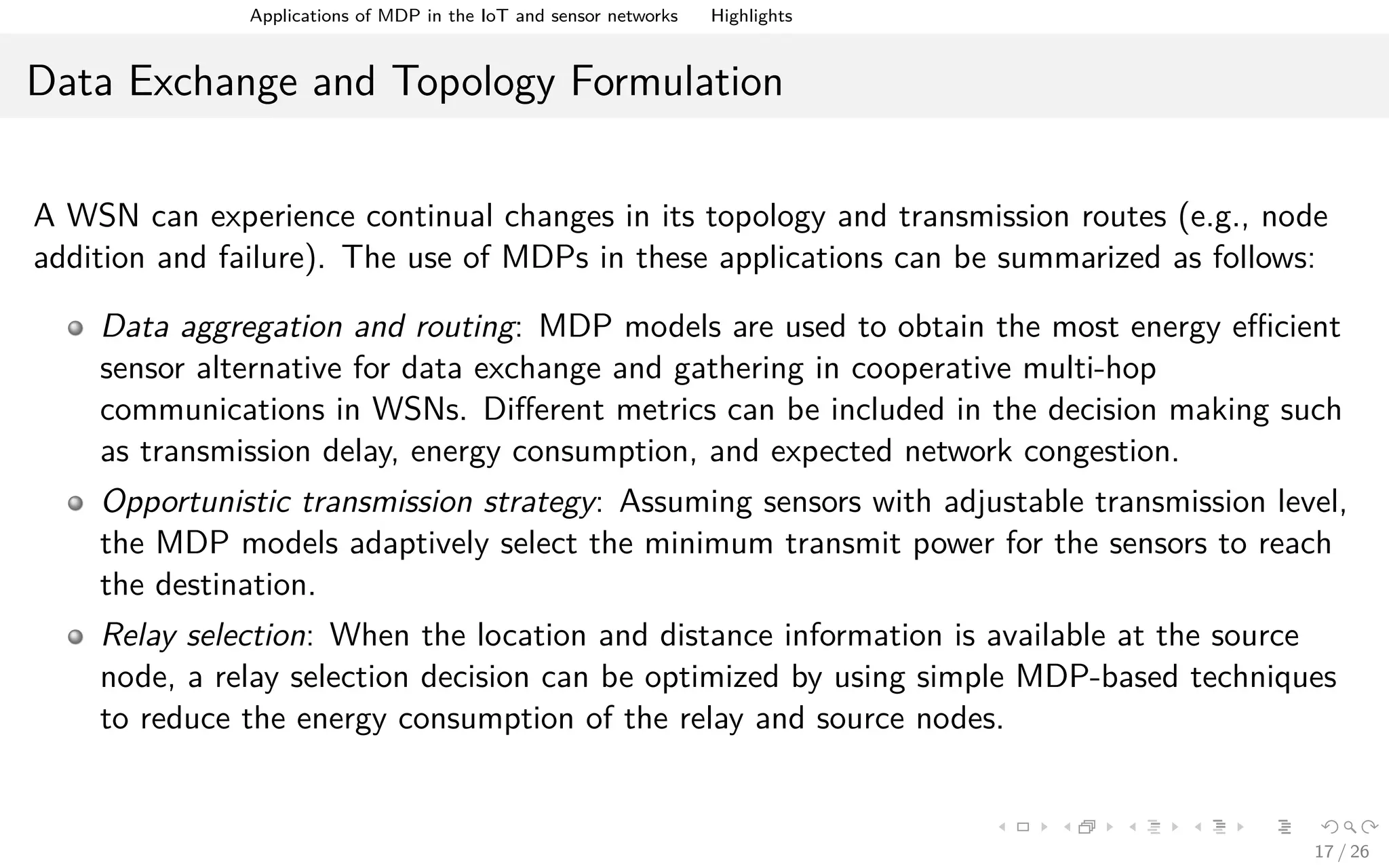 Applications of MDPs in the IoT and Sensor Networks Highlights
Data Exchange and Topology Formulation
A WSN can experience continual changes in its topology and transmission routes (e.g., node
addition and failure). The use of MDPs in these applications can be summarized as follows:
Data aggregation and routing: MDP models are used to obtain the most energy eﬃcient
sensor alternative for data exchange and gathering in cooperative multi-hop
communications in WSNs. Diﬀerent metrics can be included in the decision making such
as transmission delay, energy consumption, and expected network congestion.
Opportunistic transmission strategy: Assuming sensors with adjustable transmission level,
the MDP models adaptively select the minimum transmit power for the sensors to reach
the destination.
Relay selection: When the location and distance information is available at the source
node, a relay selection decision can be optimized by using simple MDP-based techniques
to reduce the energy consumption of the relay and source nodes.
17 / 26
 