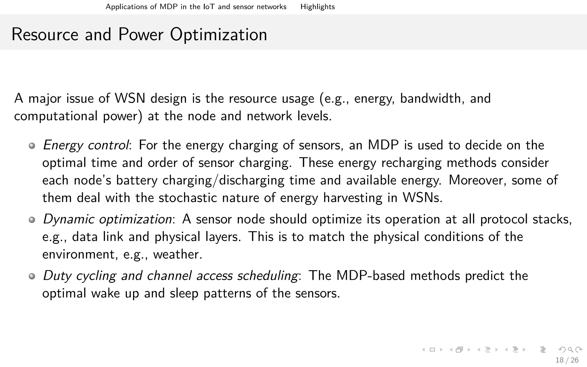 Applications of MDPs in the IoT and Sensor Networks Highlights
Resource and Power Optimization
A major issue of WSN design is the resource usage (e.g., energy, bandwidth, and
computational power) at the node and network levels.
Energy control: For the energy charging of sensors, an MDP is used to decide on the
optimal time and order of sensor charging. These energy recharging methods consider
each node’s battery charging/discharging time and available energy. Moreover, some of
them deal with the stochastic nature of energy harvesting in WSNs.
Dynamic optimization: A sensor node should optimize its operation at all protocol stacks,
e.g., data link and physical layers. This is to match the physical conditions of the
environment, e.g., weather.
Duty cycling and channel access scheduling: The MDP-based methods predict the
optimal wake up and sleep patterns of the sensors.
18 / 26
 