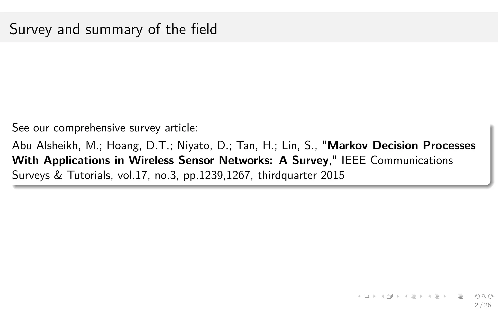 Survey and summary of the ﬁeld
See our comprehensive survey article:
Abu Alsheikh, M.; Hoang, D.T.; Niyato, D.; Tan, H.; Lin, S., "Markov Decision Processes
With Applications in Wireless Sensor Networks: A Survey," IEEE Communications
Surveys & Tutorials, vol.17, no.3, pp.1239,1267, thirdquarter 2015
2 / 26
 