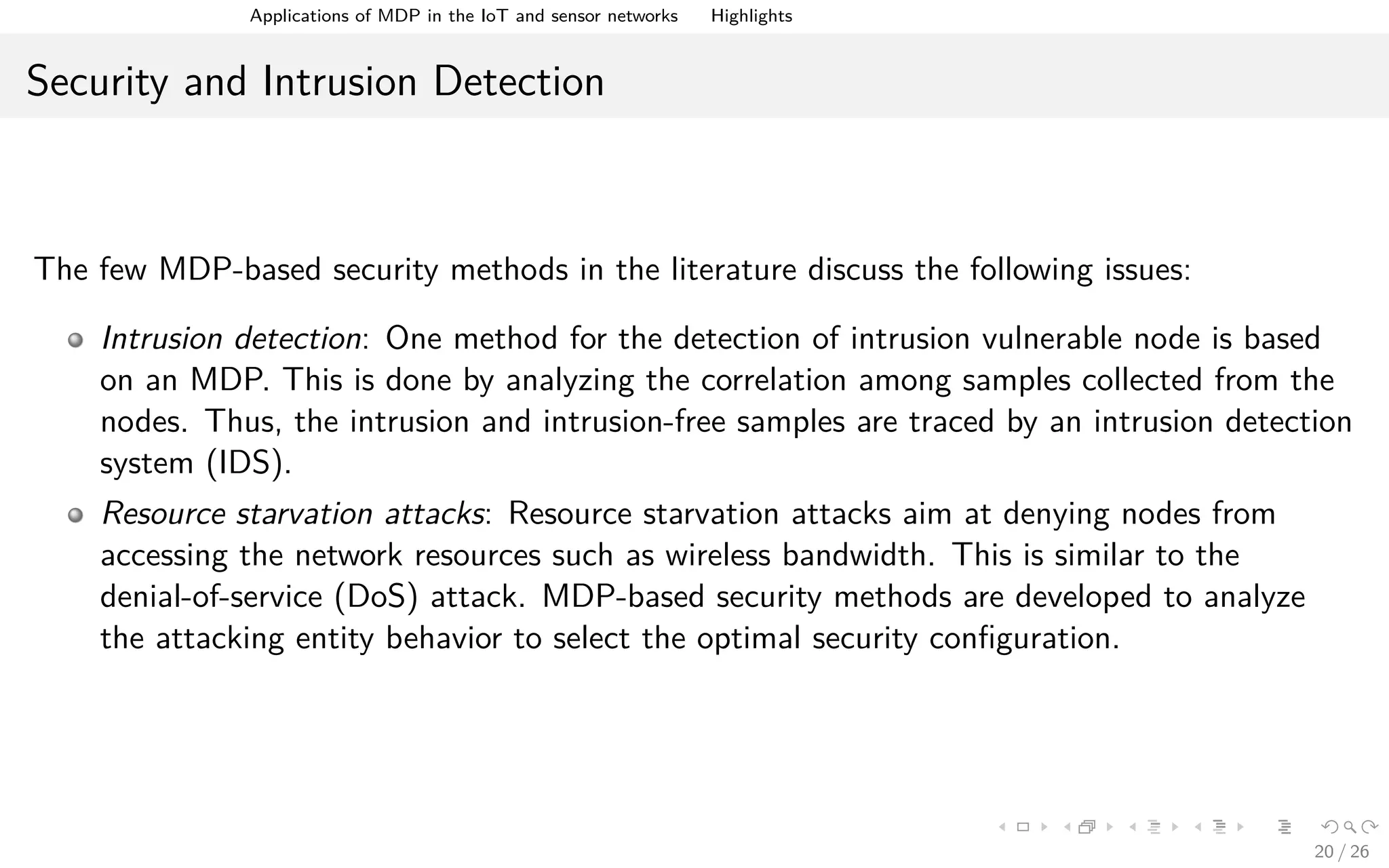 Applications of MDPs in the IoT and Sensor Networks Highlights
Security and Intrusion Detection
The few MDP-based security methods in the literature discuss the following issues:
Intrusion detection: One method for the detection of intrusion vulnerable node is based
on an MDP. This is done by analyzing the correlation among samples collected from the
nodes. Thus, the intrusion and intrusion-free samples are traced by an intrusion detection
system (IDS).
Resource starvation attacks: Resource starvation attacks aim at denying nodes from
accessing the network resources such as wireless bandwidth. This is similar to the
denial-of-service (DoS) attack. MDP-based security methods are developed to analyze
the attacking entity behavior to select the optimal security conﬁguration.
20 / 26
 