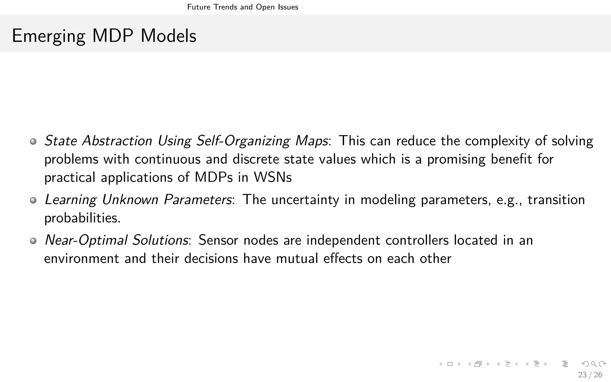Future Trends and Open Issues
Emerging MDP Models
State Abstraction Using Self-Organizing Maps: This can reduce the complexity of solving
problems with continuous and discrete state values which is a promising beneﬁt for
practical applications of MDPs in WSNs
Learning Unknown Parameters: The uncertainty in modeling parameters, e.g., transition
probabilities.
Near-Optimal Solutions: Sensor nodes are independent controllers located in an
environment and their decisions have mutual eﬀects on each other
23 / 26
 