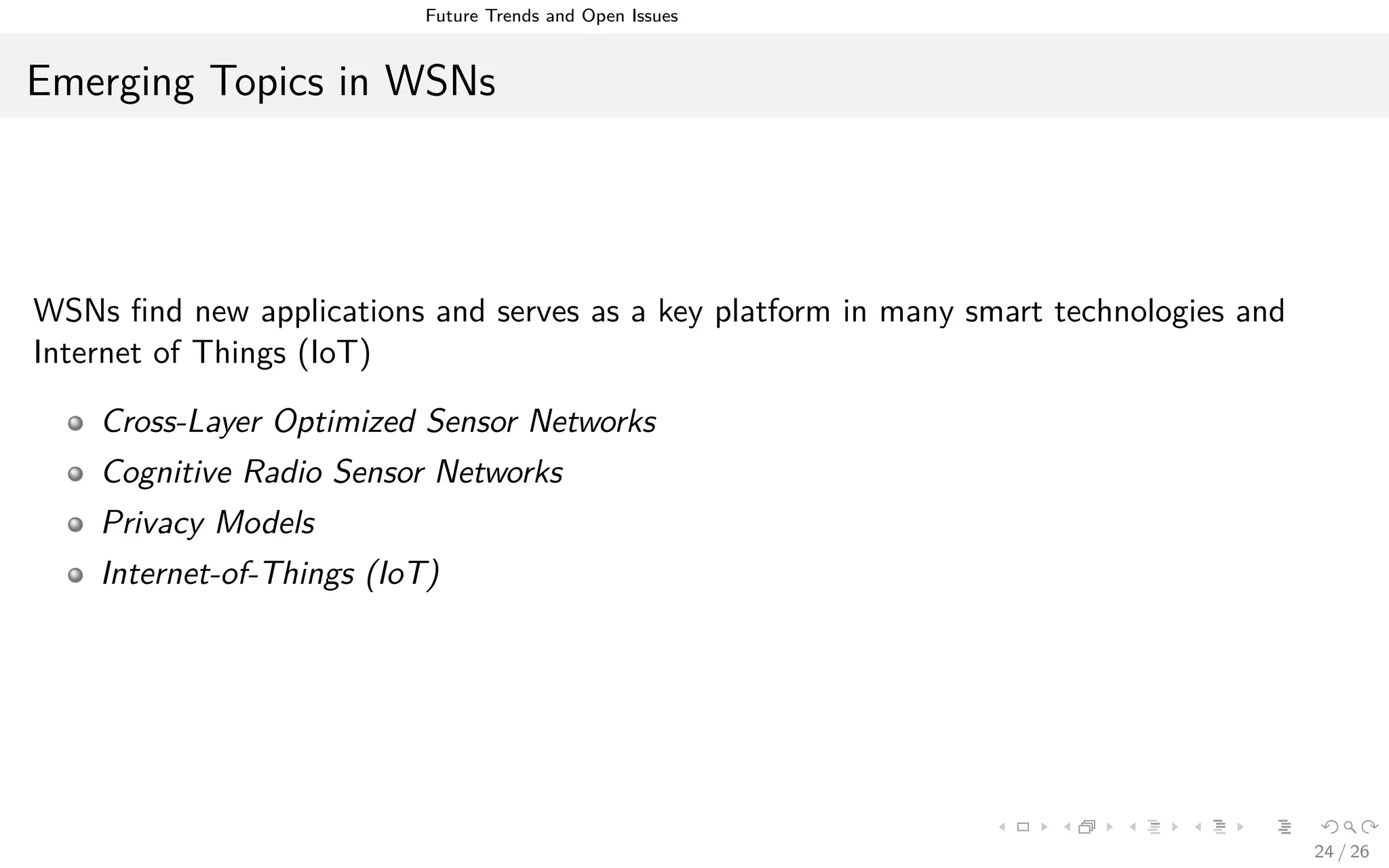 Future Trends and Open Issues
Emerging Topics in WSNs
WSNs ﬁnd new applications and serves as a key platform in many smart technologies and
Internet of Things (IoT)
Cross-Layer Optimized Sensor Networks
Cognitive Radio Sensor Networks
Privacy Models
Internet-of-Things (IoT)
24 / 26
 
