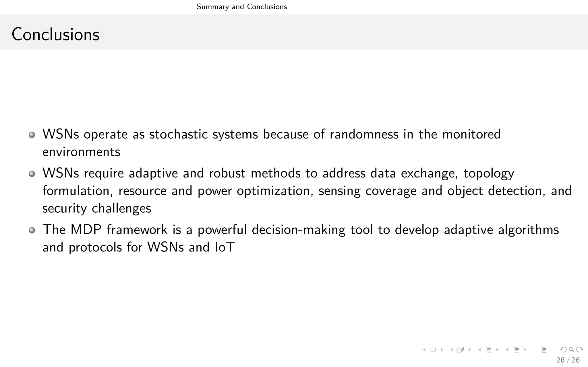 Summary and Conclusions
Conclusions
WSNs operate as stochastic systems because of randomness in the monitored
environments
WSNs require adaptive and robust methods to address data exchange, topology
formulation, resource and power optimization, sensing coverage and object detection, and
security challenges
The MDP framework is a powerful decision-making tool to develop adaptive algorithms
and protocols for WSNs and IoT
26 / 26
 