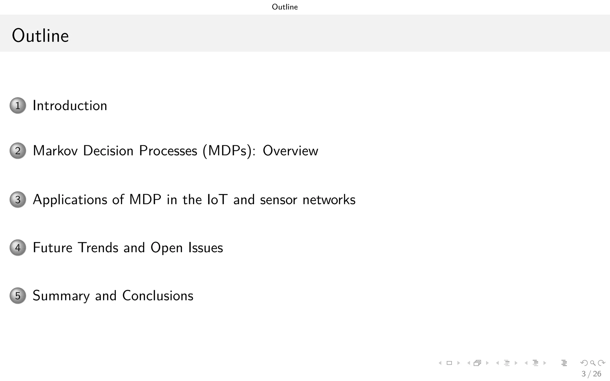Outline
Outline
1 Introduction and Motivation
2 Markov Decision Processes (MDPs): Overview
3 Applications of MDPs in the IoT and Sensor Networks
4 Future Trends and Open Issues
5 Summary and Conclusions
3 / 26
 