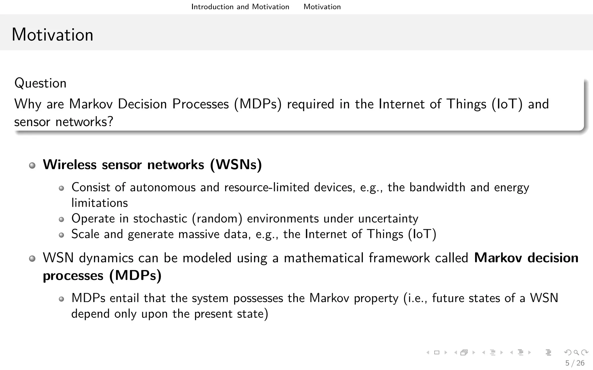 Introduction and Motivation Motivation
Motivation
Question
Why are Markov Decision Processes (MDPs) required in the Internet of Things (IoT) and
sensor networks?
Wireless sensor networks (WSNs)
Consist of autonomous and resource-limited devices, e.g., the bandwidth and energy
limitations
Operate in stochastic (random) environments under uncertainty
Scale and generate massive data, e.g., the Internet of Things (IoT)
WSN dynamics can be modeled using a mathematical framework called Markov decision
processes (MDPs)
MDPs entail that the system possesses the Markov property (i.e., future states of a WSN
depend only upon the present state)
5 / 26
 
