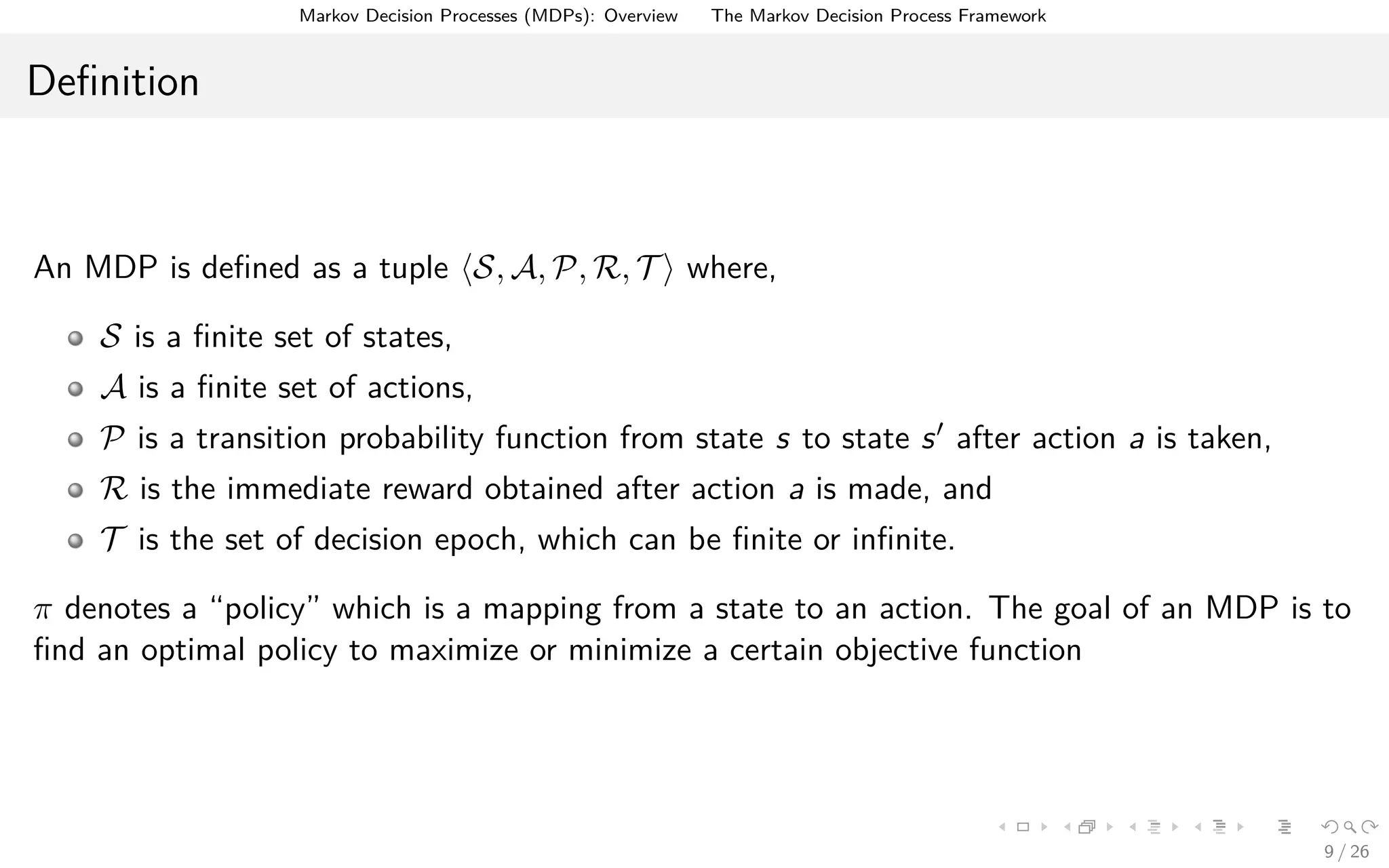 Markov Decision Processes (MDPs): Overview The Markov Decision Process Framework
Deﬁnition
An MDP is deﬁned as a tuple S, A, P, R, T where,
S is a ﬁnite set of states,
A is a ﬁnite set of actions,
P is a transition probability function from state s to state s after action a is taken,
R is the immediate reward obtained after action a is made, and
T is the set of decision epoch, which can be ﬁnite or inﬁnite.
π denotes a “policy” which is a mapping from a state to an action. The goal of an MDP is to
ﬁnd an optimal policy to maximize or minimize a certain objective function
9 / 26
 