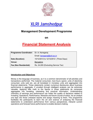 XL Ja
                           LRI amshe
                                   edpur
             Man
               nageme Dev
                    ent velopme Pro
                              ent ogramm
                                       me

                                             on

               Fin
                 nancia Sta
                      al atement Analysis
                                        s

Program
      mme Coord
              dinator:         Dr. A. Kana
                                         agaraj
                               Email: kana
                                         agaraj@xlri
                                                  ri.ac.in
Date (Duration):               10/12/2012 to 12/12/2
                                        2          2012 (Three Days)
Venue:                         Bangalore
Fee (No Residen
      on      ntial):          Rs. 24,000 (Excluding Service Ta
                                                   g          ax)




       ction and Objectives
Introduc         O        s

Money is the langu  uage of bus siness, as it is a comm denom
                                           i          mon        minator of a activities and
                                                                             all        s
transact tions perfor
                    rmed. The material co  onsumed, m man-hours spend, un of elect
                                                                            nits        tricity
consumed, units sold etc. are all trans
                    s                      slated in mmonetary u units and a aggregated into
financial statement Those statements contain nu
          l          ts.        s                     umerous di  isclosures about business
performa  ance in agggregate, if unveiled through in
                                f                     ntelligent analysis can be extremely
                                                                             n
valuable Applying little ma
         e.         g          ath to the figures in those s
                                                       n         statements de comp    poses
aggrega  ates into revealing, interesting and pr
                                           g          ractical infformation. Understan  nding
chemistr of earnings and pe
          ry                    erformance can foste the quali of decis
                                          e           er          ity        sions relate to
                                                                                        ed
Investing Operatio
          g,        ons, Performmance, Rewwards and f  future cours of action As an an
                                                                   se        n.        nalyst
one taps into thos unbiased reports and assign meaning t them. T
                    se          d         a                        to       This program mme
facilitate the part
         es          ticipants to learn the art and science o analyzing the fina
                                o          e                      of                   ancial
statements to und   derstand performance from var
                                          e           rious persp pectives, in
                                                                             nterpret cu
                                                                                       urrent
operatio and fore
         ons        ecast future performan to enab decision
                                e         nce         ble        n-making.
 