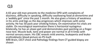 Q3
A 65 year old man presents to the medicine OPD with complaints of
dizziness, difficulty in speaking, difficulty swallowing food at dinnertime and
a ‘wobbly gait’ since the past 1 month. He also gives a history of weakness
in his arms and legs as the day progresses which improves with some
activity. He has 50 pack year smoking history. On examination his vitals are
stable. On neurological examination there is horizontal nystagmus
bilaterally, he has an ataxic gait and demonstrates past pointing on a finger
nose test. Muscle bulk, tone and power are normal in all 4 limbs with
normal sensory exam. His CBC reveals mild anemia, leukopenia and leuko-
erythroblastic blood picture on PS itself.
MRI Brain, CECT chest and Pathology findings from CT guided biopsy are
shown
 