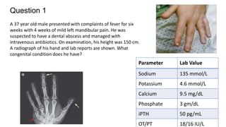 Question 1
A 37 year old male presented with complaints of fever for six
weeks with 4 weeks of mild left mandibular pain. He was
suspected to have a dental abscess and managed with
intravenous antibiotics. On examination, his height was 150 cm.
A radiograph of his hand and lab reports are shown. What
congenital condition does he have?
Parameter Lab Value
Sodium 135 mmol/L
Potassium 4.6 mmol/L
Calcium 9.5 mg/dL
Phosphate 3 gm/dL
iPTH 50 pg/mL
OT/PT 18/16 IU/L
 
