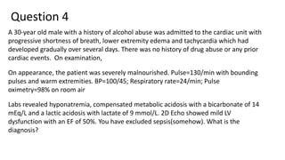 Question 4
A 30-year old male with a history of alcohol abuse was admitted to the cardiac unit with
progressive shortness of breath, lower extremity edema and tachycardia which had
developed gradually over several days. There was no history of drug abuse or any prior
cardiac events. On examination,
On appearance, the patient was severely malnourished. Pulse=130/min with bounding
pulses and warm extremities. BP=100/45; Respiratory rate=24/min; Pulse
oximetry=98% on room air
Labs revealed hyponatremia, compensated metabolic acidosis with a bicarbonate of 14
mEq/L and a lactic acidosis with lactate of 9 mmol/L. 2D Echo showed mild LV
dysfunction with an EF of 50%. You have excluded sepsis(somehow). What is the
diagnosis?
 