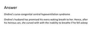 Answer
Ondine’s curse-congenital central hypoventilation syndrome
Ondine’s husband has promised his every waking breath to her. Hence, after
his heinous act, she cursed with with the inability to breathe if he fell asleep
 