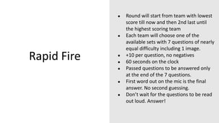 Rapid Fire
● Round will start from team with lowest
score till now and then 2nd last until
the highest scoring team
● Each team will choose one of the
available sets with 7 questions of nearly
equal difficulty including 1 image.
● +10 per question, no negatives
● 60 seconds on the clock
● Passed questions to be answered only
at the end of the 7 questions.
● First word out on the mic is the final
answer. No second guessing.
● Don’t wait for the questions to be read
out loud. Answer!
 