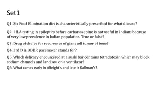 Set1
Q1. Six Food Elimination diet is characteristically prescribed for what disease?
Q2. HLA testing in epileptics before carbamazepine is not useful in Indians because
of very low prevalence in Indian population. True or false?
Q3. Drug of choice for recurrence of giant cell tumor of bone?
Q4. 3rd D in DDDR pacemaker stands for?
Q5. Which delicacy encountered at a sushi bar contains tetradotoxin which may block
sodium channels and land you on a ventilator?
Q6. What comes early in Albright’s and late in Kallman’s?
 