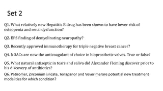 Set 2
Q1. What relatively new Hepatitis B drug has been shown to have lower risk of
osteopenia and renal dysfunction?
Q2. EPS finding of demyelinating neuropathy?
Q3. Recently approved immunotherapy for triple negative breast cancer?
Q4. NOACs are now the anticoagulant of choice in bioprosthetic valves. True or false?
Q5. What natural antiseptic in tears and saliva did Alexander Fleming discover prior to
his discovery of antibiotics?
Q6. Patiromer, Zirconium silicate, Tenapanor and Veverimerare potential new treatment
modalities for which condition?
 