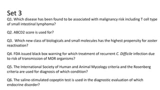 Set 3
Q1. Which disease has been found to be associated with malignancy risk including T cell type
of small intestinal lymphoma?
Q2. ABCD2 score is used for?
Q3. Which new class of biologicals and small molecules has the highest propensity for zoster
reactivation?
Q4. FDA issued black box warning for which treatment of recurrent C. Difficile infection due
to risk of transmission of MDR organisms?
Q5. The International Society of Human and Animal Mycology criteria and the Rosenberg
criteria are used for diagnosis of which condition?
Q6. The saline-stimulated copeptin test is used in the diagnostic evaluation of which
endocrine disorder?
 