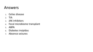 Answers
1. Celiac disease
2. TIA
3. JAK inhibitors
4. Fecal microbiome transplant
5. ABPA
6. Diabetes insipidus
7. Absence seizures
 
