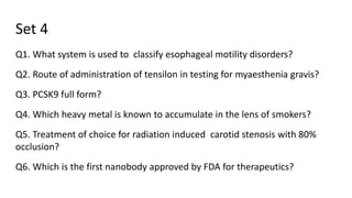 Set 4
Q1. What system is used to classify esophageal motility disorders?
Q2. Route of administration of tensilon in testing for myaesthenia gravis?
Q3. PCSK9 full form?
Q4. Which heavy metal is known to accumulate in the lens of smokers?
Q5. Treatment of choice for radiation induced carotid stenosis with 80%
occlusion?
Q6. Which is the first nanobody approved by FDA for therapeutics?
 