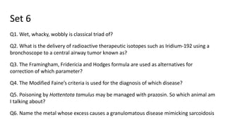 Set 6
Q1. Wet, whacky, wobbly is classical triad of?
Q2. What is the delivery of radioactive therapeutic isotopes such as Iridium-192 using a
bronchoscope to a central airway tumor known as?
Q3. The Framingham, Fridericia and Hodges formula are used as alternatives for
correction of which parameter?
Q4. The Modified Faine’s criteria is used for the diagnosis of which disease?
Q5. Poisoning by Hottentota tamulus may be managed with prazosin. So which animal am
I talking about?
Q6. Name the metal whose excess causes a granulomatous disease mimicking sarcoidosis
 