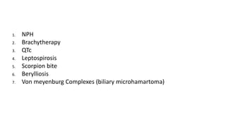 1. NPH
2. Brachytherapy
3. QTc
4. Leptospirosis
5. Scorpion bite
6. Berylliosis
7. Von meyenburg Complexes (biliary microhamartoma)
 