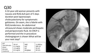 Q30
A 32-year-old woman presents with
nausea and RUQ dull pain of 5 days
duration post laparoscopic
cholecystectomy for symptomatic
gallstones. On exam, she is febrile with
RUQ tenderness. An abdominal
ultrasound shows moderate perihepatic
and peripancreatic fluid. An ERCP is
performed and the in-procedure
cholangiogram is shown What will be
your next step?
AST
Total bilirubin
Direct
bilirubin
Creatinine
30 U/L
4.1 mg/dL
1.9 mg/dL
0.9 mg/dL
WBC
ALP
ALT
Amylase
11,000/μL
280 U/L
26 U/L
40 IU/L
 