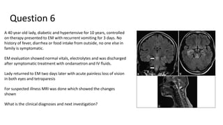 Question 6
A 40 year old lady, diabetic and hypertensive for 10 years, controlled
on therapy presented to EM with recurrent vomiting for 3 days. No
history of fever, diarrhea or food intake from outside, no one else in
family is symptomatic.
EM evaluation showed normal vitals, electrolytes and was discharged
after symptomatic treatment with ondansetron and IV fluids.
Lady returned to EM two days later with acute painless loss of vision
in both eyes and tetraparesis
For suspected illness MRI was done which showed the changes
shown
What is the clinical diagnoses and next investigation?
 