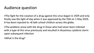 Audience question
•The fight for the creation of a drug against this virus began in 1929 and only
finally saw the light of day when it was approved by the FDA on 1 May 2019.
It has been injected to >8 lakh school children across the globe.
•The problem arose with the drug in those who had never been infected
with a type of this virus previously and resulted in disastrous cytokine storm
upon subsequent infection
•What is the drug?
 