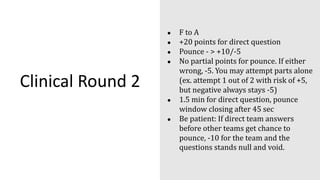 Clinical Round 2
● F to A
● +20 points for direct question
● Pounce - > +10/-5
● No partial points for pounce. If either
wrong, -5. You may attempt parts alone
(ex. attempt 1 out of 2 with risk of +5,
but negative always stays -5)
● 1.5 min for direct question, pounce
window closing after 45 sec
● Be patient: If direct team answers
before other teams get chance to
pounce, -10 for the team and the
questions stands null and void.
 