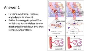Answer 1
● Heyde’s Syndrome. (Colonic
angiodysplasia shown)
● Pathophysiology-Acquired Von
Willebrand Factor defect due to
mechanical breakdown by aortic
stenosis. Shear stress.
 