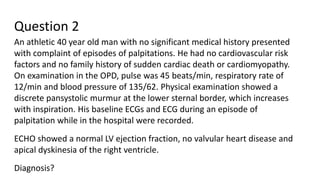 Question 2
An athletic 40 year old man with no significant medical history presented
with complaint of episodes of palpitations. He had no cardiovascular risk
factors and no family history of sudden cardiac death or cardiomyopathy.
On examination in the OPD, pulse was 45 beats/min, respiratory rate of
12/min and blood pressure of 135/62. Physical examination showed a
discrete pansystolic murmur at the lower sternal border, which increases
with inspiration. His baseline ECGs and ECG during an episode of
palpitation while in the hospital were recorded.
ECHO showed a normal LV ejection fraction, no valvular heart disease and
apical dyskinesia of the right ventricle.
Diagnosis?
 