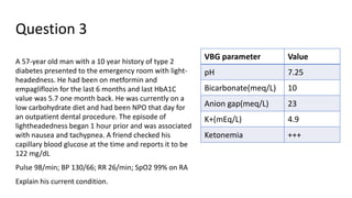 Question 3
A 57-year old man with a 10 year history of type 2
diabetes presented to the emergency room with light-
headedness. He had been on metformin and
empagliflozin for the last 6 months and last HbA1C
value was 5.7 one month back. He was currently on a
low carbohydrate diet and had been NPO that day for
an outpatient dental procedure. The episode of
lightheadedness began 1 hour prior and was associated
with nausea and tachypnea. A friend checked his
capillary blood glucose at the time and reports it to be
122 mg/dL
Pulse 98/min; BP 130/66; RR 26/min; SpO2 99% on RA
Explain his current condition.
VBG parameter Value
pH 7.25
Bicarbonate(meq/L) 10
Anion gap(meq/L) 23
K+(mEq/L) 4.9
Ketonemia +++
 