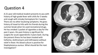 Question 4
A 21-year-old medical student presents to you with
history of high-grade fever with chills for 3 weeks
and cough with streaky hemoptysis for 2 weeks.
There are no other localizing symptoms. He gives
history of travel to hills with his friends during the
summer break when he used recreational drugs.
He has smoked 1 packet of cigarettes a day for the
past 2 years. His past-history is significant for
surgery for acute appendicitis 3 years back. During
the present illness he has been treated with
Cefixime, Azithromycin and Ceftriaxone without
relief in fever. His blood culture is positive for
Staphylococcus aureus. What should be the next
investigation?
 