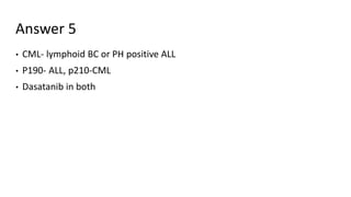 Answer 5
• CML- lymphoid BC or PH positive ALL
• P190- ALL, p210-CML
• Dasatanib in both
 