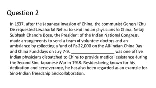 Question 2
In 1937, after the Japanese invasion of China, the communist General Zhu
De requested Jawaharlal Nehru to send Indian physicians to China. Netaji
Subhash Chandra Bose, the President of the Indian National Congress,
made arrangements to send a team of volunteer doctors and an
ambulance by collecting a fund of Rs 22,000 on the All-Indian China Day
and China Fund days on July 7-9. ___________________ was one of five
Indian physicians dispatched to China to provide medical assistance during
the Second Sino-Japanese War in 1938. Besides being known for his
dedication and perseverance, he has also been regarded as an example for
Sino-Indian friendship and collaboration.
 