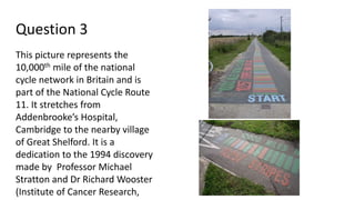Question 3
This picture represents the
10,000th mile of the national
cycle network in Britain and is
part of the National Cycle Route
11. It stretches from
Addenbrooke’s Hospital,
Cambridge to the nearby village
of Great Shelford. It is a
dedication to the 1994 discovery
made by Professor Michael
Stratton and Dr Richard Wooster
(Institute of Cancer Research,
 