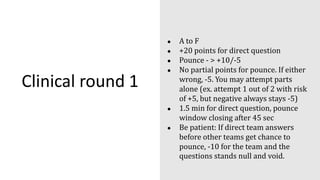 Clinical round 1
● A to F
● +20 points for direct question
● Pounce - > +10/-5
● No partial points for pounce. If either
wrong, -5. You may attempt parts
alone (ex. attempt 1 out of 2 with risk
of +5, but negative always stays -5)
● 1.5 min for direct question, pounce
window closing after 45 sec
● Be patient: If direct team answers
before other teams get chance to
pounce, -10 for the team and the
questions stands null and void.
 